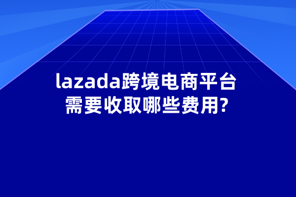 lazada跨境电商平台需要收取哪些费用?如何提升利润?