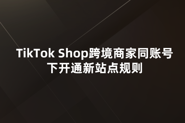 TikTok Shop跨境商家同账号下开通新站点规则